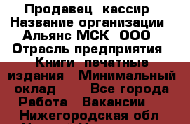 Продавец- кассир › Название организации ­ Альянс-МСК, ООО › Отрасль предприятия ­ Книги, печатные издания › Минимальный оклад ­ 1 - Все города Работа » Вакансии   . Нижегородская обл.,Нижний Новгород г.